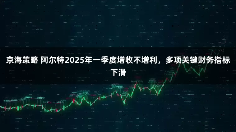 京海策略 阿尔特2025年一季度增收不增利，多项关键财务指标下滑