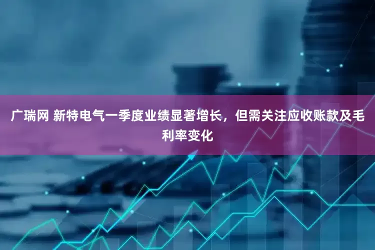 广瑞网 新特电气一季度业绩显著增长，但需关注应收账款及毛利率变化