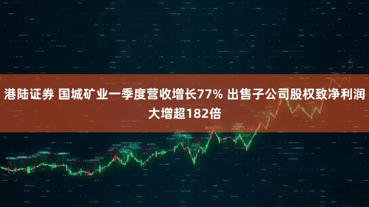 港陆证券 国城矿业一季度营收增长77% 出售子公司股权致净利润大增超182倍