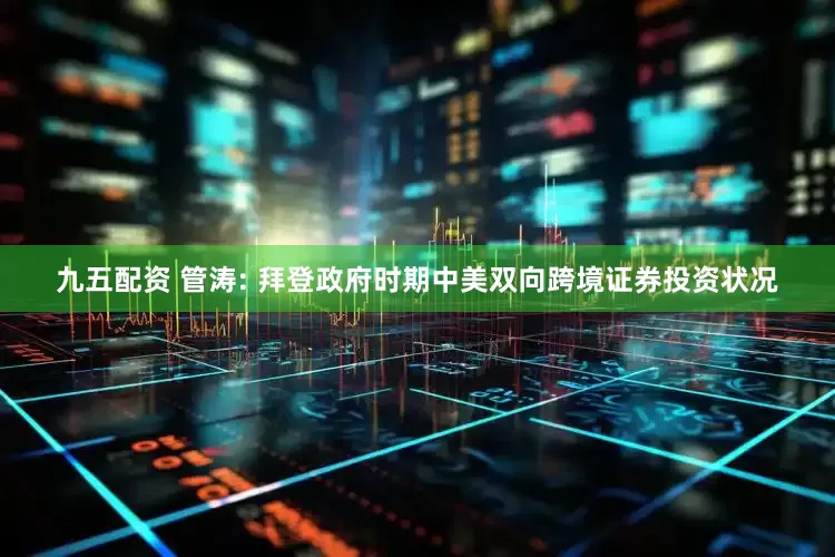 九五配资 管涛: 拜登政府时期中美双向跨境证券投资状况