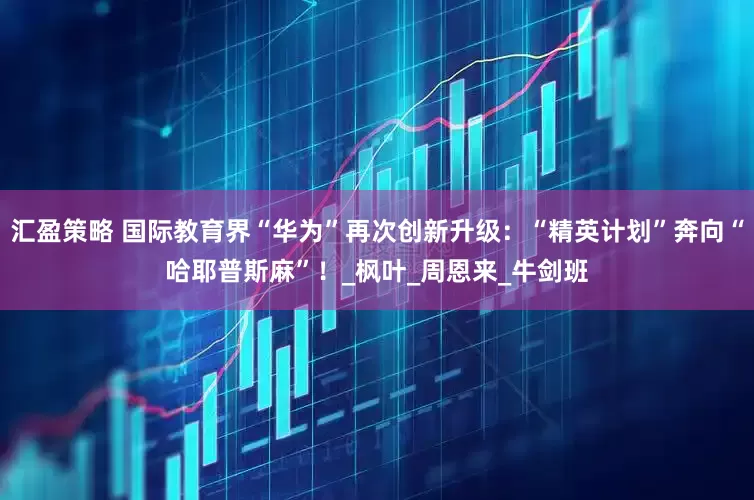 汇盈策略 国际教育界“华为”再次创新升级：“精英计划”奔向“哈耶普斯麻”！_枫叶_周恩来_牛剑班