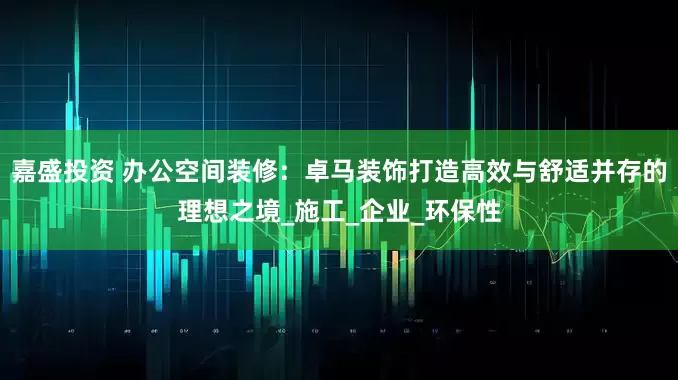 嘉盛投资 办公空间装修：卓马装饰打造高效与舒适并存的理想之境_施工_企业_环保性