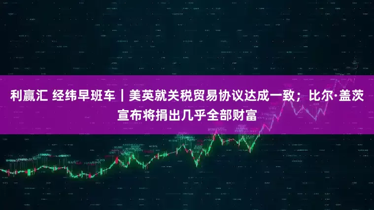利赢汇 经纬早班车｜美英就关税贸易协议达成一致；比尔·盖茨宣布将捐出几乎全部财富