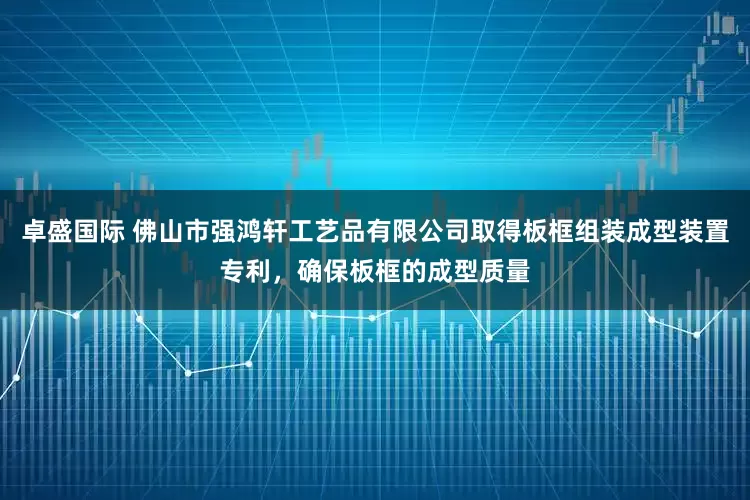 卓盛国际 佛山市强鸿轩工艺品有限公司取得板框组装成型装置专利，确保板框的成型质量