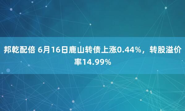 邦乾配倍 6月16日鹿山转债上涨0.44%，转股溢价率14.99%