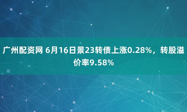 广州配资网 6月16日景23转债上涨0.28%，转股溢价率9.58%