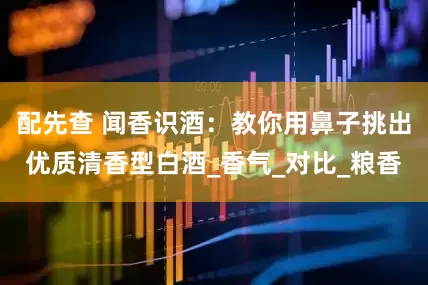 配先查 闻香识酒：教你用鼻子挑出优质清香型白酒_香气_对比_粮香