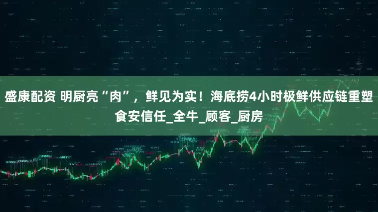 盛康配资 明厨亮“肉”，鲜见为实！海底捞4小时极鲜供应链重塑食安信任_全牛_顾客_厨房