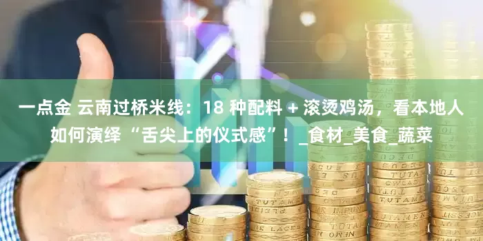 一点金 云南过桥米线：18 种配料 + 滚烫鸡汤，看本地人如何演绎 “舌尖上的仪式感”！_食材_美食_蔬菜