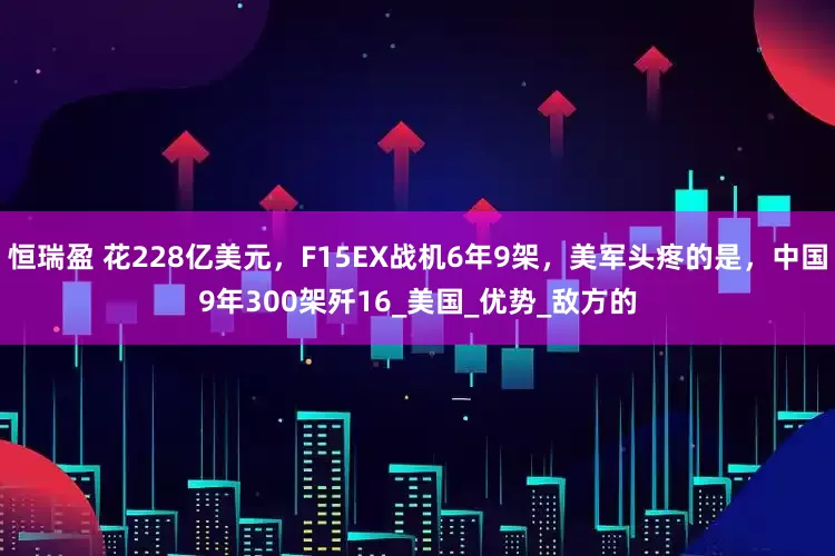 恒瑞盈 花228亿美元，F15EX战机6年9架，美军头疼的是，中国9年300架歼16_美国_优势_敌方的
