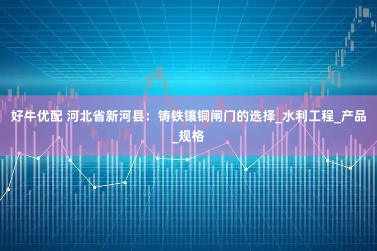 好牛优配 河北省新河县：铸铁镶铜闸门的选择_水利工程_产品_规格