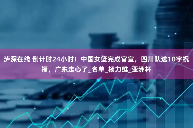 泸深在线 倒计时24小时！中国女篮完成官宣，四川队送10字祝福，广东走心了_名单_杨力维_亚洲杯