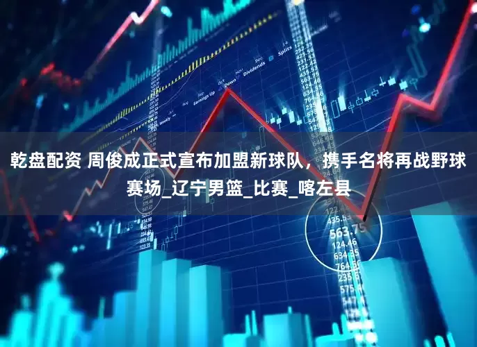 乾盘配资 周俊成正式宣布加盟新球队，携手名将再战野球赛场_辽宁男篮_比赛_喀左县
