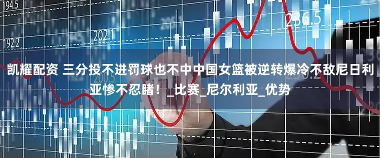 凯耀配资 三分投不进罚球也不中中国女篮被逆转爆冷不敌尼日利亚惨不忍睹！_比赛_尼尔利亚_优势
