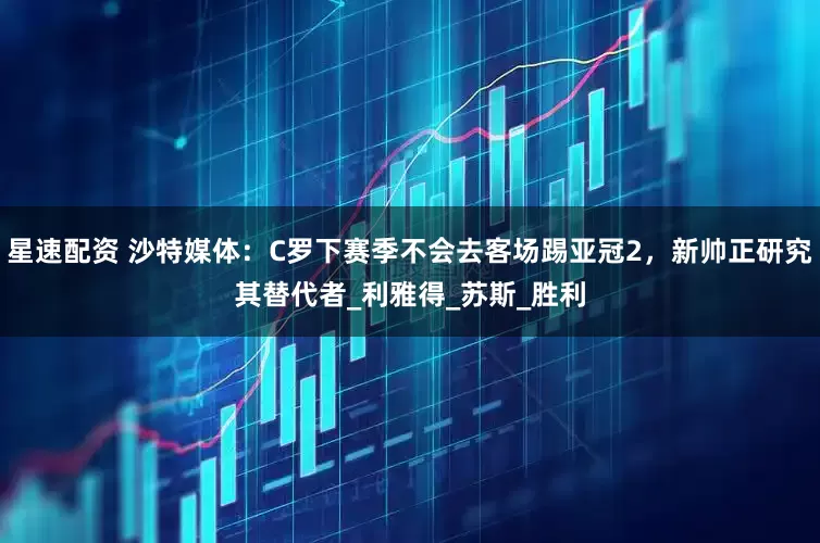 星速配资 沙特媒体：C罗下赛季不会去客场踢亚冠2，新帅正研究其替代者_利雅得_苏斯_胜利