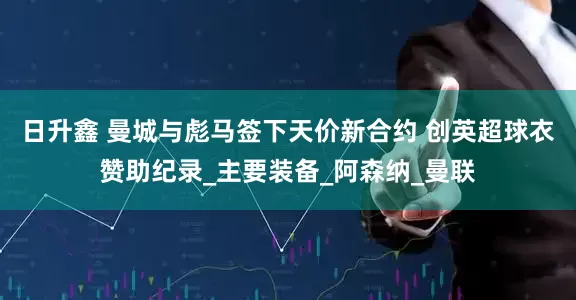 日升鑫 曼城与彪马签下天价新合约 创英超球衣赞助纪录_主要装备_阿森纳_曼联