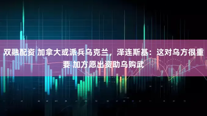 双融配资 加拿大或派兵乌克兰，泽连斯基：这对乌方很重要 加方愿出资助乌购武