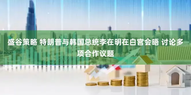 盛谷策略 特朗普与韩国总统李在明在白宫会晤 讨论多项合作议题