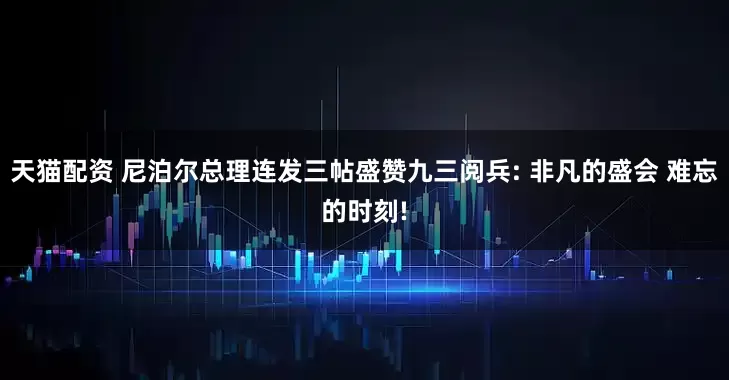 天猫配资 尼泊尔总理连发三帖盛赞九三阅兵: 非凡的盛会 难忘的时刻!
