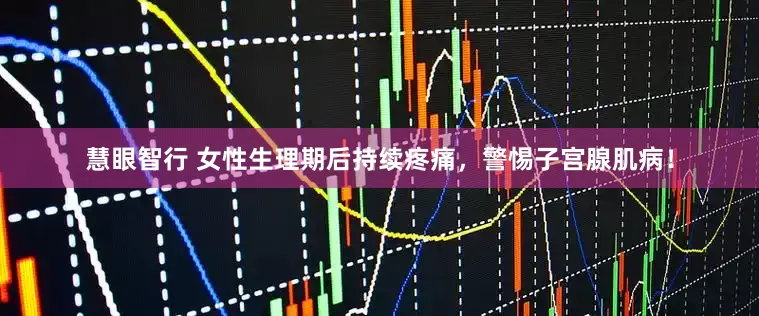 慧眼智行 女性生理期后持续疼痛，警惕子宫腺肌病！