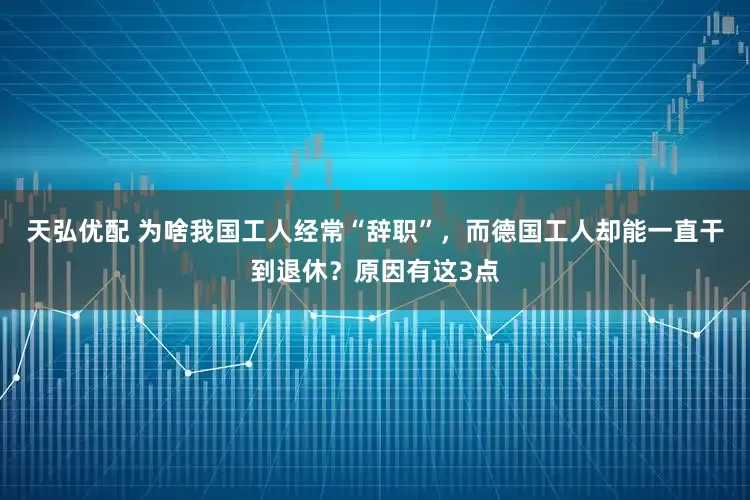 天弘优配 为啥我国工人经常“辞职”，而德国工人却能一直干到退休？原因有这3点